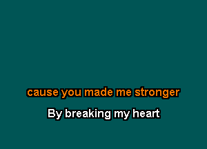 cause you made me stronger

By breaking my heart