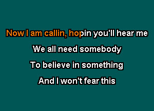 Now I am callin, hopin you'll hear me

We all need somebody

To believe in something

And I won't fear this