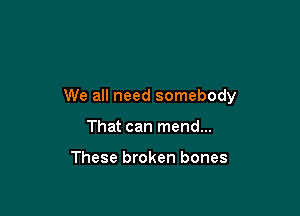 We all need somebody

That can mend...

These broken bones