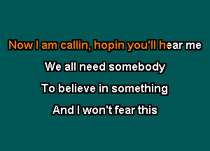 Now I am callin, hopin you'll hear me

We all need somebody

To believe in something

And I won't fear this