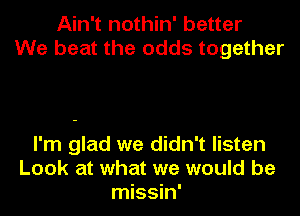 Ain't nothin' better
We beat the odds together

I'm glad we didn't listen
Look at what we would be
missin'