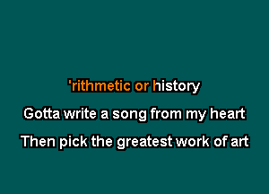 'rithmetic or history

Gotta write a song from my heart

Then pick the greatest work of art