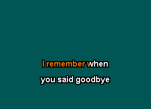 I remember when

you said goodbye