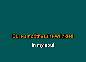 Sure smoothes the wrinkles

in my soul