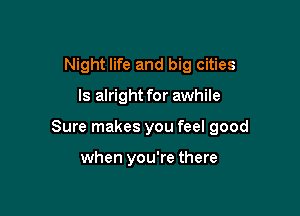 Night life and big cities

ls alright for awhile

Sure makes you feel good

when you're there