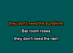 they don't need the sunshine.

Bar room roses,

they don't need the rain.