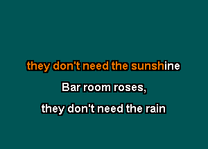 they don't need the sunshine

Bar room roses,

they don't need the rain