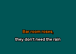 Bar room roses,

they don't need the rain