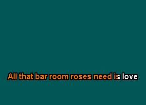 All that bar room roses need is love