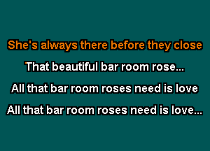 She's always there before they close
That beautiful bar room rose...
All that bar room roses need is love

All that bar room roses need is love...