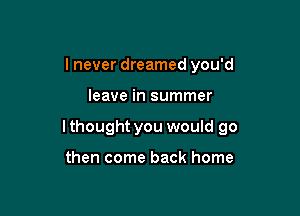 I never dreamed you'd

leave in summer

I thought you would go

then come back home