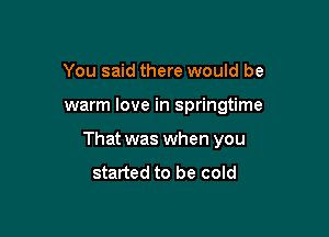 You said there would be

warm love in springtime

That was when you
started to be cold