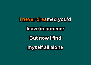I never dreamed you'd

leave in summer
But now I f'md

myself all alone