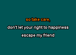 so take care,

don't let your right to happiness

escape my friend