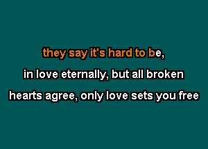 they say it's hard to be,

in love eternally, but all broken

hearts agree, only love sets you free