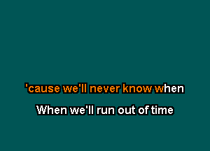 'cause we'll never know when

When we'll run out of time