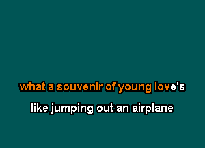 what a souvenir ofyoung love's

likejumping out an airplane