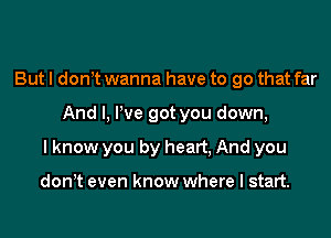 But I donyt wanna have to go that far

And I, We got you down,

I know you by heart, And you

don,t even know where I start.