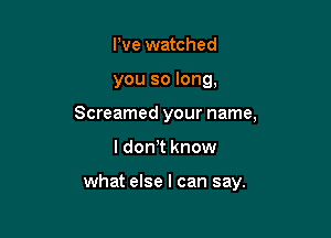 We watched
you so long,
Screamed your name,

I don,t know

what else I can say.