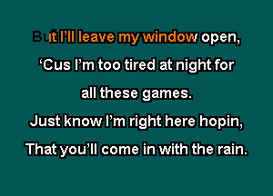 It Pll leave my window open,
K(Bus Pm too tired at night for
all these games.

Just know Pm right here hopin,

That yowll come in with the rain.