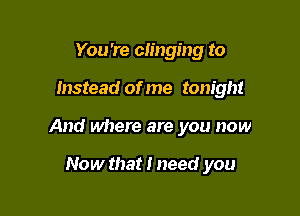 You're clinging to

Instead of me tonight

And where are you now

Now that I need you