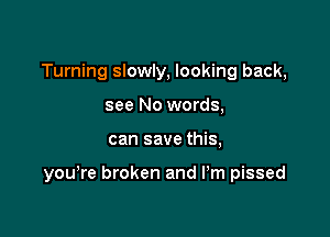 Turning slowly, looking back,
see No words,

can save this,

you're broken and Pm pissed