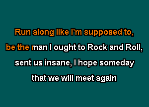 Run along like Pm supposed to,
be the man I ought to Rock and Roll,
sent us insane, I hope someday

that we will meet again