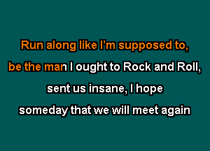 Run along like Pm supposed to,
be the man I ought to Rock and Roll,
sent us insane, I hope

someday that we will meet again