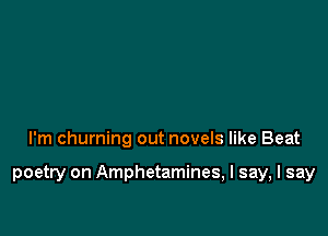I'm churning out novels like Beat

poetry on Amphetamines, I say, I say
