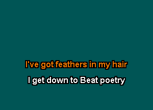 I've got feathers in my hair

I get down to Beat poetry