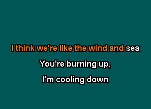 I think we're like the wind and sea

You're burning up,

I'm cooling down