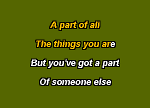 A part of 3!!

The things you are

But you 've got a part

Of someone eise