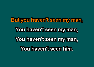 But you haven't seen my man,

You haven't seen my man,
You haven't seen my man,

You haven't seen him.