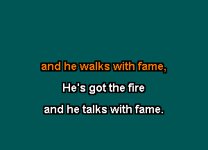 and he walks with fame,

He's got the fire

and he talks with fame.