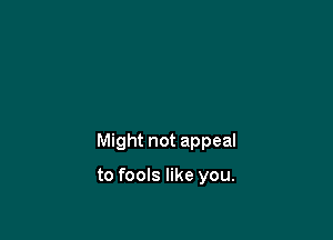 Might not appeal

to fools like you.