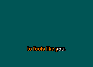 to fools like you.