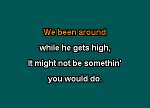 We been around

while he gets high,

It might not be somethin'

you would do.