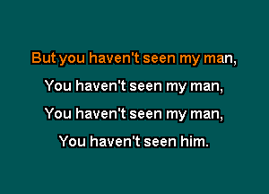 But you haven't seen my man,

You haven't seen my man,
You haven't seen my man,

You haven't seen him.