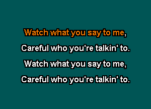 Watch what you say to me,

Careful who you're talkin' to.

Watch what you say to me,

Careful who you're talkin' to.