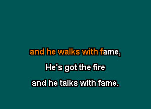 and he walks with fame,

He's got the fire

and he talks with fame.