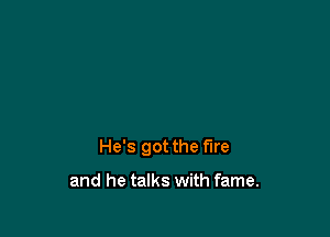 He's got the fire

and he talks with fame.