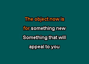 The object now is

for something new

Something that will

appeal to you