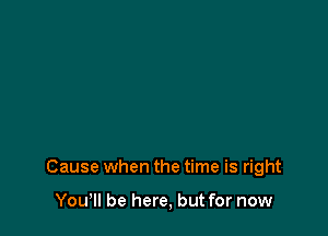 Cause when the time is right

You, be here, but for now