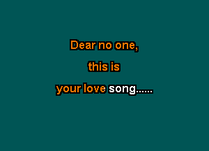 Dear no one,

this is

your love song ......