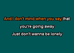 And I don't mind when you say that

you're going away

Just don't wanna be lonely