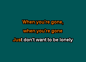 When you're gone,

when you're gone

Just don't want to be lonely