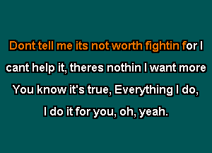 Dont tell me its not worth fightin for I
cant help it, theres nothin I want more
You know it's true, Everything I do,

I do it for you, oh, yeah.