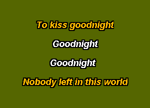 To kiss goodnight
Goodnight
Goodnight

Nobody Ieft in this worid
