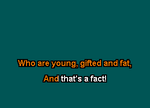 Who are young, gifted and fat,
And that's a fact!