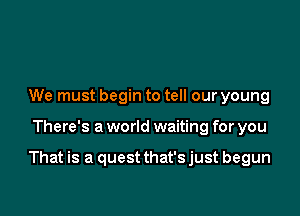 We must begin to tell our young

There's a world waiting for you

That is a quest that'sjust begun
